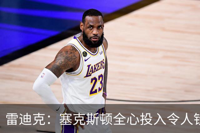 雷迪克：塞克斯顿全心投入令人钦佩，防守潜力巨大
